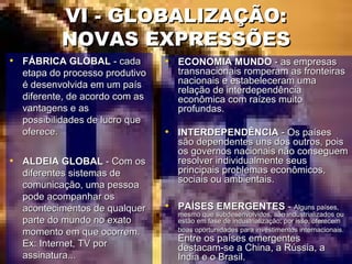VI - GLOBALIZAÇÃO:VI - GLOBALIZAÇÃO:
NOVAS EXPRESSÕESNOVAS EXPRESSÕES
• FÁBRICA GLOBALFÁBRICA GLOBAL - cada- cada
etapa do processo produtivoetapa do processo produtivo
é desenvolvida em um paísé desenvolvida em um país
diferente, de acordo com asdiferente, de acordo com as
vantagens e asvantagens e as
possibilidades de lucro quepossibilidades de lucro que
oferece.oferece.
• ALDEIA GLOBALALDEIA GLOBAL - Com os- Com os
diferentes sistemas dediferentes sistemas de
comunicação, uma pessoacomunicação, uma pessoa
pode acompanhar ospode acompanhar os
acontecimentos de qualqueracontecimentos de qualquer
parte do mundo no exatoparte do mundo no exato
momento em que ocorrem.momento em que ocorrem.
Ex: Internet, TV porEx: Internet, TV por
assinatura...assinatura...
• ECONOMIA MUNDOECONOMIA MUNDO - as empresas- as empresas
transnacionais romperam as fronteirastransnacionais romperam as fronteiras
nacionais e estabeleceram umanacionais e estabeleceram uma
relação de interdependênciarelação de interdependência
econômica com raízes muitoeconômica com raízes muito
profundas.profundas.
• INTERDEPENDÊNCIAINTERDEPENDÊNCIA - Os países- Os países
são dependentes uns dos outros, poissão dependentes uns dos outros, pois
os governos nacionais não conseguemos governos nacionais não conseguem
resolver individualmente seusresolver individualmente seus
principais problemas econômicos,principais problemas econômicos,
sociais ou ambientais.sociais ou ambientais.
• PAÍSES EMERGENTESPAÍSES EMERGENTES -- Alguns países,Alguns países,
mesmo que subdesenvolvidos, são industrializados oumesmo que subdesenvolvidos, são industrializados ou
estão em fase de industrialização; por isso, oferecemestão em fase de industrialização; por isso, oferecem
boas oportunidades para investimentos internacionais.boas oportunidades para investimentos internacionais.
Entre os países emergentesEntre os países emergentes
destacam-se a China, a Rússia, adestacam-se a China, a Rússia, a
India e o Brasil.India e o Brasil.
 