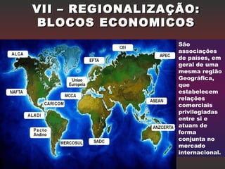 VII – REGIONALIZAÇÃO:VII – REGIONALIZAÇÃO:
BLOCOS ECONOMICOSBLOCOS ECONOMICOS
São
associações
de países, em
geral de uma
mesma região
Geográfica,
que
estabelecem
relações
comerciais
privilegiadas
entre si e
atuam de
forma
conjunta no
mercado
internacional.
 