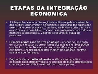 ETAPAS DA INTEGRAÇÃOETAPAS DA INTEGRAÇÃO
ECONOMICAECONOMICA
• A integração de economias regionais obtém-se pela aproximaçãoA integração de economias regionais obtém-se pela aproximação
das políticas econômicas e da pertinente legislação dos países quedas políticas econômicas e da pertinente legislação dos países que
fazem parte de uma aliança. Com isso, pretende-se criar um blocofazem parte de uma aliança. Com isso, pretende-se criar um bloco
econômico que possibilite um maior desenvolvimento para todos oseconômico que possibilite um maior desenvolvimento para todos os
membros da associação. Vejamos a seguir cada etapa domembros da associação. Vejamos a seguir cada etapa do
processo:processo:
• Primeira etapa: zona de livre comércioPrimeira etapa: zona de livre comércio – criação de uma zona– criação de uma zona
em que as mercadorias provenientes dos países membros podemem que as mercadorias provenientes dos países membros podem
circular livremente. Nessa zona, as tarifas alfandegárias sãocircular livremente. Nessa zona, as tarifas alfandegárias são
eliminadas e há flexibilidade nos padrões de produção, controleeliminadas e há flexibilidade nos padrões de produção, controle
sanitário e de fronteiras.sanitário e de fronteiras.
• Segunda etapa: união aduaneiraSegunda etapa: união aduaneira – além da zona de livre– além da zona de livre
comércio, essa etapa envolve a negociação de tarifas alfandegáriascomércio, essa etapa envolve a negociação de tarifas alfandegárias
comuns para o comércio realizado com outros países.comuns para o comércio realizado com outros países.
 