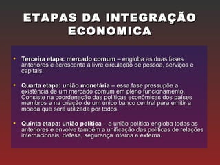 ETAPAS DA INTEGRAÇÃOETAPAS DA INTEGRAÇÃO
ECONOMICAECONOMICA
• Terceira etapa: mercado comumTerceira etapa: mercado comum – engloba as duas fases– engloba as duas fases
anteriores e acrescenta a livre circulação de pessoa, serviços eanteriores e acrescenta a livre circulação de pessoa, serviços e
capitais.capitais.
• Quarta etapa: união monetáriaQuarta etapa: união monetária – essa fase pressupõe a– essa fase pressupõe a
existência de um mercado comum em pleno funcionamento.existência de um mercado comum em pleno funcionamento.
Consiste na coordenação das políticas econômicas dos paísesConsiste na coordenação das políticas econômicas dos países
membros e na criação de um único banco central para emitir amembros e na criação de um único banco central para emitir a
moeda que será utilizada por todos.moeda que será utilizada por todos.
• Quinta etapa: união políticaQuinta etapa: união política – a união política engloba todas as– a união política engloba todas as
anteriores e envolve também a unificação das políticas de relaçõesanteriores e envolve também a unificação das políticas de relações
internacionais, defesa, segurança interna e externa.internacionais, defesa, segurança interna e externa.
 