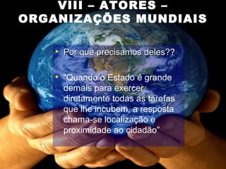 VIII – ATORES –
ORGANIZAÇÕES MUNDIAIS
• Por que precisamos deles??Por que precisamos deles??
• “Quando o Estado é grande
demais para exercer
diretamente todas as tarefas
que lhe incubem, a resposta
chama-se localização e
proximidade ao cidadão”
 