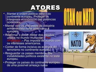 ATORESATORES
• Manter a ordem política dentro doManter a ordem política dentro do
continente europeu, Proteger oscontinente europeu, Proteger os
interesses econômicos das potênciasinteresses econômicos das potências
ocidentais;ocidentais;
•• Manter vivo os interesses da indústriaManter vivo os interesses da indústria
armamentista norte americana earmamentista norte americana e
européia;européia;
•• Reafirmar o poder militar dos estadosReafirmar o poder militar dos estados
unidos no mundo multipolar -unidos no mundo multipolar - PaxPax
AmericanaAmericana – Paz imposta de acordo com– Paz imposta de acordo com
os interesses americanos.os interesses americanos.
•• Conter de forma incisiva os avanços doConter de forma incisiva os avanços do
terrorismo no continente europeu;terrorismo no continente europeu;
•• Resguardar os paises membros dasResguardar os paises membros das
instabilidades políticos existente no lesteinstabilidades políticos existente no leste
europeu.europeu.
•• Proteger os países do continente europeuProteger os países do continente europeu
de uma possível ameaça russade uma possível ameaça russa
 