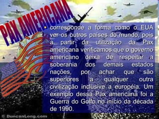 • corresponde a forma como o EUAcorresponde a forma como o EUA
ver os outros países do mundo, poisver os outros países do mundo, pois
a partir da utilização da Paxa partir da utilização da Pax
americana verificamos que o governoamericana verificamos que o governo
americano deixa de respeitar aamericano deixa de respeitar a
soberania dos demais estadossoberania dos demais estados
nações, por achar que sãonações, por achar que são
superiores a qualquer outrasuperiores a qualquer outra
civilização inclusive a européia. Umcivilização inclusive a européia. Um
exemplo dessa Pax americana foi aexemplo dessa Pax americana foi a
Guerra do Golfo no início da décadaGuerra do Golfo no início da década
de 1990.de 1990.
 