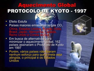 Aquecimento GlobalAquecimento Global
PROTOCOLO DE KYOTO - 1997PROTOCOLO DE KYOTO - 1997
• Efeito EstufaEfeito Estufa
• Países maiores emissores de gás COPaíses maiores emissores de gás CO2:2:
China, Estados Unidos, Rússia, Índia,China, Estados Unidos, Rússia, Índia,
Brasil, Japão, Alemanha, Canadá,Brasil, Japão, Alemanha, Canadá,
Reino Unido e Coreia do Sul.Reino Unido e Coreia do Sul.
• Em busca de alternativas paraEm busca de alternativas para
minimizar o aquecimento global, 162minimizar o aquecimento global, 162
países assinaram o Protocolo de Kyotopaíses assinaram o Protocolo de Kyoto
em 1997em 1997
• Porém, vários países não fizeramPorém, vários países não fizeram
nenhum esforço para que a meta sejanenhum esforço para que a meta seja
atingida, o principal é os Estadosatingida, o principal é os Estados
UnidosUnidos
 