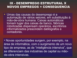 IX - DESEMPREGO ESTRUTURAL X
NOVOS EMPREGOS = CONSEQUENCIA
• Umas das causas do desemprego é a
automação de vários setores, em substituição à
mão-de-obra humana. Caixas automáticos
tomam lugar dos caixas de banco, fábricas
robotizadas dispensam operários, escritórios
informatizados prescindem datilógrafos e
contadores.
• Novas oportunidades surgem, por exemplo, na
área de informática, com o surgimento de um novo
tipo de empresa, as de “inteligência intensiva”, que
se diferenciam das indústrias de capital ou mão-
de-obra intensivas.
 