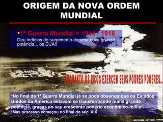 ORIGEM DA NOVA ORDEMORIGEM DA NOVA ORDEM
MUNDIALMUNDIAL
•1ª Guerra Mundial = 1914 - 1918
Deu indícios do surgimento de uma nova grande
potência... os EUA!!
•No final da 1ª Guerra Mundial já se pode observar que os Estados
Unidos da América estavam se transformando numa grande
potência, graças ao seu crescente poderio econômico-militar.
•Mas processo começou no final do séc. XIX
 