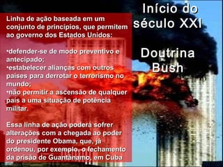 Início doInício do
século XXIséculo XXI
DoutrinaDoutrina
BushBush
Linha de ação baseada em umLinha de ação baseada em um
conjunto de princípios, que permitemconjunto de princípios, que permitem
ao governo dos Estados Unidos:ao governo dos Estados Unidos:
•defender-se de modo preventivo edefender-se de modo preventivo e
antecipado;antecipado;
•estabelecer alianças com outrosestabelecer alianças com outros
países para derrotar o terrorismo nopaíses para derrotar o terrorismo no
mundo;mundo;
•não permitir a ascensão de qualquernão permitir a ascensão de qualquer
país a uma situação de potênciapaís a uma situação de potência
militar.militar.
Essa linha de ação poderá sofrerEssa linha de ação poderá sofrer
alterações com a chegada ao poderalterações com a chegada ao poder
do presidente Obama, que, jádo presidente Obama, que, já
ordenou, por exemplo, o fechamentoordenou, por exemplo, o fechamento
da prisão de Guantánamo, em Cubada prisão de Guantánamo, em Cuba
 