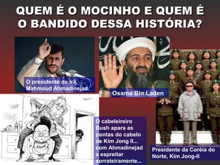 QUEM É O MOCINHO E QUEM ÉQUEM É O MOCINHO E QUEM É
O BANDIDO DESSA HISTÓRIA?O BANDIDO DESSA HISTÓRIA?
O presidente do Irã,
Mahmoud Ahmadinejad.
Osama Bin Laden
Presidente da Coréia do
Norte, Kim Jong-Il
O cabeleireiro
Bush apara as
pontas do cabelo
de Kim Jong Il...
com Ahmadinejad
a espreitar
sorrateiramente...
 