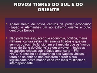 NOVOS TIGRES DO SUL E DONOVOS TIGRES DO SUL E DO
ORIENTEORIENTE
• Aparecimento de novos centros de poder econômico
(Japão e Alemanha) um no extremo oriente e outro
dentro da Europa..
• Não podemos esquecer que economia, política, meios
militares, cultura estão intimamente ligados e que uns
sem os outros não funcionam e à medida que os “novos
tigres do Sul e do Oriente” se desenvolvem, todas as
instituições criadas sob a égide americana – FMI,
NATO, Conselho de Segurança das Nações Unidas –
terão de se abrir se não quiserem perder a sua
legitimidade neste mundo cada vez mais multipolar e
interdependente
 