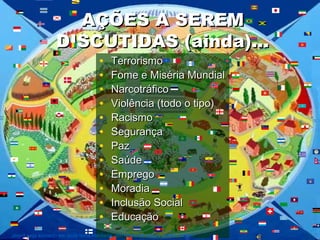 AÇÕES A SEREMAÇÕES A SEREM
DISCUTIDAS (ainda)...DISCUTIDAS (ainda)...
• TerrorismoTerrorismo
• Fome e Miséria MundialFome e Miséria Mundial
• NarcotráficoNarcotráfico
• Violência (todo o tipo)Violência (todo o tipo)
• RacismoRacismo
• SegurançaSegurança
• PazPaz
• SaúdeSaúde
• EmpregoEmprego
• MoradiaMoradia
• Inclusão SocialInclusão Social
• EducaçãoEducação
Jeová seja louvado em toda terra habitada, em nome de Jesus Cristo, amém!
 