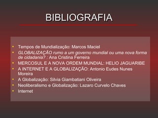 BIBLIOGRAFIABIBLIOGRAFIA
• Tempos de Mundialização: Marcos Maciel
• GLOBALIZAÇÃO rumo a um governo mundial ou uma nova forma
de cidadania? : Ana Cristina Ferreira
• MERCOSUL E A NOVA ORDEM MUNDIAL: HELIO JAGUARIBE
• A INTERNET E A GLOBALIZAÇÃO: Antonio Eudes Nunes
Moreira
• A Globalização: Silvia Giambatiani Oliveira
• Neoliberalismo e Globalização: Lazaro Curvelo Chaves
• Internet
 