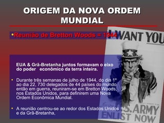 ORIGEM DA NOVA ORDEMORIGEM DA NOVA ORDEM
MUNDIALMUNDIAL
EUA & Grã-BretanhaEUA & Grã-Bretanha juntos formavam o eixo
do poder econômico da terra inteira.
• Durante três semanas de julho de 1944, do dia 1º
ao dia 22, 730 delegados de 44 países do mundo
então em guerra, reuniram-se em Bretton Woods,
nos Estados Unidos, para definirem uma Nova
Ordem Econômica Mundial.
• A reunião centrou-se ao redor dos Estados Unidos
e da Grã-Bretanha,
•Reunião de Bretton Woods = 1944Reunião de Bretton Woods = 1944
 