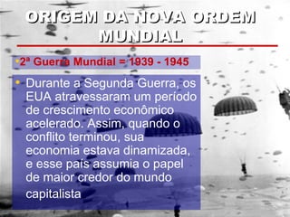 ORIGEM DA NOVA ORDEMORIGEM DA NOVA ORDEM
MUNDIALMUNDIAL
• Durante a Segunda Guerra, os
EUA atravessaram um período
de crescimento econômico
acelerado. Assim, quando o
conflito terminou, sua
economia estava dinamizada,
e esse país assumia o papel
de maior credor do mundo
capitalista
•2ª Guerra Mundial = 1939 - 1945
 