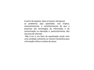 A partir do exposto, deve-se buscar ultrapassar
os problemas aqui apontados. Isso implica,
necessariamente, o reconhecimento de que a
presença das tecnologias da informação e da
comunicação na educação e, particularmente, dos
recursos da internet:
Não é em si um fator de equalização social, nem
uma condição suficiente ou mesmo necessária para
a formação crítica e criativa do aluno
 