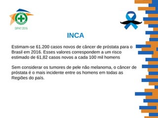 INCA
Estimam-se 61.200 casos novos de câncer de próstata para o
Brasil em 2016. Esses valores correspondem a um risco
estimado de 61,82 casos novos a cada 100 mil homens
Sem considerar os tumores de pele não melanoma, o câncer de
próstata é o mais incidente entre os homens em todas as
Regiões do país.
 