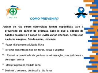 COMO PREVENIR?
Apesar de não serem conhecidas formas específicas para a
prevenção do câncer de próstata, sabe-se que a adoção de
hábitos saudáveis é capaz de evitar várias doenças, dentre elas
o câncer em geral. Sendo assim, indica-se:
Fazer diariamente atividade físicaFazer diariamente atividade física
Ter uma alimentação rica em fibras, frutas e vegetaisTer uma alimentação rica em fibras, frutas e vegetais
Reduzir a quantidade de gordura na alimentação, principalmente aReduzir a quantidade de gordura na alimentação, principalmente a
de origem animalde origem animal
Manter o peso na medida certaManter o peso na medida certa
Diminuir o consumo de álcool e não fumarDiminuir o consumo de álcool e não fumar
 