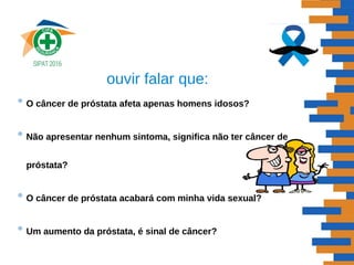 ouvir falar que:
• O câncer de próstata afeta apenas homens idosos?
• Não apresentar nenhum sintoma, significa não ter câncer de
próstata?
• O câncer de próstata acabará com minha vida sexual?
• Um aumento da próstata, é sinal de câncer?
 