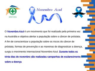 O Novembro AzulNovembro Azul é um movimento que foi realizado pela primeira vez
na Austrália e objetiva alertar a população sobre o câncer de próstata.
A fim de conscientizar a população sobre os riscos do câncer de
próstata, formas de prevenção e as maneiras de diagnosticar a doença,
surgiu o movimento internacional Novembro Azul. Durante todos osDurante todos os
trinta dias de novembro são realizadas campanhas de esclarecimentotrinta dias de novembro são realizadas campanhas de esclarecimento
sobre a doençasobre a doença
 
