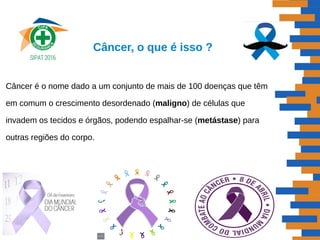 Câncer é o nome dado a um conjunto de mais de 100 doenças que têm
em comum o crescimento desordenado (maligno) de células que
invadem os tecidos e órgãos, podendo espalhar-se (metástase) para
outras regiões do corpo.
Câncer, o que é isso ?
 