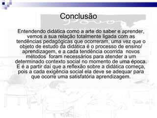 Conclusão Entendendo didática como a arte do saber e aprender, vemos a sua relação totalmente ligada com as tendências pedagógicas que ocorreram, uma vez que o objeto de estudo da didática é o processo de ensino/ aprendizagem, e a cada tendência ocorrida  novos métodos  foram necessários para atender a um determinado contexto social no momento de uma época. E é a partir daí que a reflexão sobre a didática começa, pois a cada exigência social ela deve se adequar para que ocorre uma satisfatória aprendizagem. 