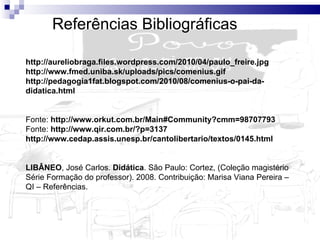 Referências Bibliográficas http://aureliobraga.files.wordpress.com/2010/04/paulo_freire.jpg  http://www.fmed.uniba.sk/uploads/pics/comenius.gif  http://pedagogia1fat.blogspot.com/2010/08/comenius-o-pai-da-didatica.html Fonte:  http://www.orkut.com.br/Main#Community?cmm=98707793 Fonte:  http://www.qir.com.br/?p=3137  http://www.cedap.assis.unesp.br/cantolibertario/textos/0145.html LIBÂNEO , José Carlos.  Didática . São Paulo: Cortez, (Coleção magistério Série Formação do professor). 2008. Contribuição:   Marisa Viana Pereira – QI – Referências. 