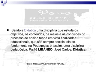   Sendo a  Didática  uma disciplina que estuda os objetivos, os conteúdos, os meios e as condições do processo de ensino tendo em vista finalidades educacionais, que são sempre sociais, ela se fundamenta na Pedagogia: é, assim, uma disciplina pedagógica. Pg.16  LIBÂNEO , José Carlos.  Didática .  Fonte: http://www.qir.com.br/?p=3137  