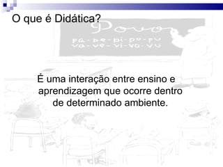 O que é Didática? É uma interação entre ensino e aprendizagem que ocorre dentro de determinado ambiente. 