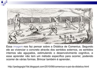 Essa  imagem  nos faz pensar sobre a Didática de Comenius. Segundo ele ao vivenciar o concreto através dos sentidos externos, os sentidos internos são aguçados, estimulando o desenvolvimento cognitivo, e esse aprender não tem um método específico para ocorrer, podendo ocorrer de várias formas. Brincar também é aprender. http://pedagogia1fat.blogspot.com/2010/08/comenius-o-pai-da-didatica.html  