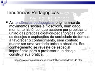 Tendências Pedagógicas   As  tendências pedagógicas  originam-se de movimentos sociais e filosóficos, num dado momento histórico, que acabem por propiciar a união das práticas didático-pedagógicas, com os desejos e aspirações da sociedade de forma a favorecer o conhecimento, sem contudo querer ser uma verdade única e absoluta. Seu conhecimento se reveste de especial importância para o professor que deseja construir sua prática.  http://www.cedap.assis.unesp.br/cantolibertario/textos/0145.html  