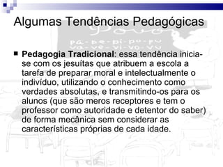 Algumas Tendências Pedagógicas Pedagogia Tradicional : essa tendência inicia-se com os jesuítas que atribuem a escola a tarefa de preparar moral e intelectualmente o indivíduo, utilizando o conhecimento como verdades absolutas, e transmitindo-os para os alunos (que são meros receptores e tem o professor como autoridade e detentor do saber) de forma mecânica sem considerar as características próprias de cada idade.  