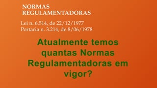 NORMAS
REGULAMENTADORAS
Lei n. 6.514, de 22/12/1977
Portaria n. 3.214, de 8/06/1978
Atualmente temos
quantas Normas
Regulamentadoras em
vigor?
 