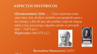 ASPECTOS HISTÓRICOS
(Deuteronômio 22:8) . . . “Caso construas uma
casa nova, tens de fazer também um parapeito para o
teu terraço, a fim de que não ponhas culpa de sangue
sobre a tua casa porque alguém caindo se precipite
dela.” (1473 a.C.)
Hipócrates (460-375 a.C)
Bernadino Ramazzini (1633-
 