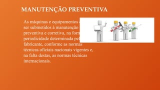 MANUTENÇÃO PREVENTIVA
As máquinas e equipamentos devem
ser submetidos à manutenção
preventiva e corretiva, na forma e
periodicidade determinada pelo
fabricante, conforme as normas
técnicas oficiais nacionais vigentes e,
na falta destas, as normas técnicas
internacionais.
 