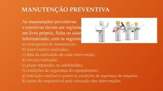 MANUTENÇÃO PREVENTIVA
As manutenções preventivas
e corretivas devem ser registradas
em livro próprio, ficha ou sistema
informatizado, com os seguintes dados:
a) cronograma de manutenção;
b) intervenções realizadas;
c) data da realização de cada intervenção;
d) serviço realizado;
e) peças reparadas ou substituídas;
f) condições de segurança do equipamento;
g) indicação conclusiva quanto às condições de segurança da máquina;
h) nome do responsável pela execução das intervenções.
 