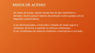 MEIOS DE ACESSO
Os meios de acesso, exceto escada fixa do tipo marinheiro e
elevador, devem possuir sistema de proteção contra quedas com as
seguintes características:
a) ser dimensionados, construídos e fixados de modo seguro e
resistente, de forma a suportar os esforços solicitantes;
b) ser constituídos de material resistente a intempéries e corrosão;
 
