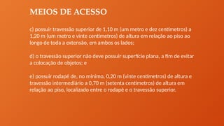 MEIOS DE ACESSO
c) possuir travessão superior de 1,10 m (um metro e dez centímetros) a
1,20 m (um metro e vinte centímetros) de altura em relação ao piso ao
longo de toda a extensão, em ambos os lados;
d) o travessão superior não deve possuir superfície plana, a fim de evitar
a colocação de objetos; e
e) possuir rodapé de, no mínimo, 0,20 m (vinte centímetros) de altura e
travessão intermediário a 0,70 m (setenta centímetros) de altura em
relação ao piso, localizado entre o rodapé e o travessão superior.
 