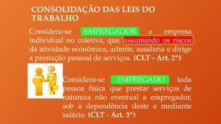 CONSOLIDAÇÃO DAS LEIS DO
TRABALHO
Considera-se EMPREGADOR a empresa
individual ou coletiva, que, assumindo os riscos
da atividade econômica, admite, assalaria e dirige
a prestação pessoal de serviços. (CLT - Art. 2º)
Considera-se EMPREGADO toda
pessoa física que prestar serviços de
natureza não eventual a empregador,
sob a dependência deste e mediante
salário. (CLT - Art. 3º)
 