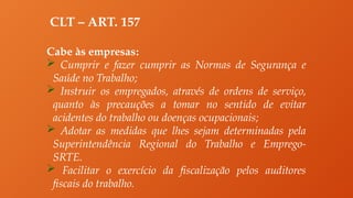 CLT – ART. 157
Cabe às empresas:
 Cumprir e fazer cumprir as Normas de Segurança e
Saúde no Trabalho;
 Instruir os empregados, através de ordens de serviço,
quanto às precauções a tomar no sentido de evitar
acidentes do trabalho ou doenças ocupacionais;
 Adotar as medidas que lhes sejam determinadas pela
Superintendência Regional do Trabalho e Emprego-
SRTE.
 Facilitar o exercício da fiscalização pelos auditores
fiscais do trabalho.
 
