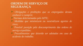 ORDEM DE SERVIÇO DE
SEGURANÇA
 Obrigações e proibições que os empregados devam
conhecer e cumprir;
 Normas determinadas pelo MTE;
 Medidas que minimizem ou neutralizem agentes de
risco;
 Possível punição pelo descumprimento das ordens de
serviço expedidas;
 Procedimentos que deverão ser adotados em caso de
acidente do trabalho.
 