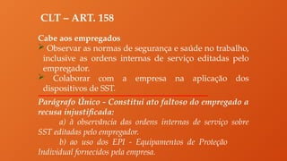 CLT – ART. 158
Cabe aos empregados
 Observar as normas de segurança e saúde no trabalho,
inclusive as ordens internas de serviço editadas pelo
empregador.
 Colaborar com a empresa na aplicação dos
dispositivos de SST.
Parágrafo Único - Constitui ato faltoso do empregado a
recusa injustificada:
a) à observância das ordens internas de serviço sobre
SST editadas pelo empregador.
b) ao uso dos EPI - Equipamentos de Proteção
Individual fornecidos pela empresa.
 