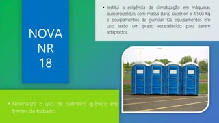 NOVA
NR
18
• Institui a exigência de climatização em máquinas
autopropelidas com massa (tara) superior a 4.500 Kg
e equipamentos de guindar. Os equipamentos em
uso terão um prazo estabelecido para serem
adaptados.
• Normatiza o uso de banheiro químico em
frentes de trabalho
 