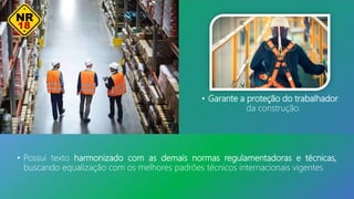 • Garante a proteção do trabalhador
da construção.
• Possui texto harmonizado com as demais normas regulamentadoras e técnicas,
buscando equalização com os melhores padrões técnicos internacionais vigentes.
 