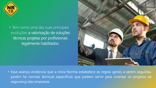 • Tem como uma das suas principais
evoluções a valorização de soluções
técnicas projetas por profissionais
legalmente habilitados.
• Esse avanço evidencia que a nova Norma estabelece as regras gerais a serem seguidas,
porém há normas técnicas específicas que podem servir para orientar os projetos de
segurança das empresas.
 