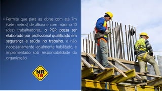 • Permite que para as obras com até 7m
(sete metros) de altura e com máximo 10
(dez) trabalhadores, o PGR possa ser
elaborado por profissional qualificado em
segurança e saúde no trabalho, e não
necessariamente legalmente habilitado, e
implementado sob responsabilidade da
organização
 