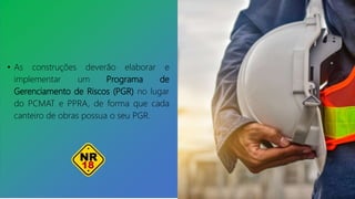 • As construções deverão elaborar e
implementar um Programa de
Gerenciamento de Riscos (PGR) no lugar
do PCMAT e PPRA, de forma que cada
canteiro de obras possua o seu PGR.
 