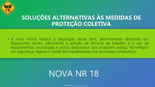 NOVA NR 18
• A nova norma realoca a disposição desse item, anteriormente abordado em
Disposições Gerais, valorizando a adoção de técnicas de trabalho e o uso de
equipamentos, tecnologias e outros dispositivos que propiciem avanço tecnológico
em segurança, higiene e saúde dos trabalhadores nos processos construtivos.
SOLUÇÕES ALTERNATIVAS ÀS MEDIDAS DE
PROTEÇÃO COLETIVA
© SST TITÃS2022. Todos os Direitos Reservados
 