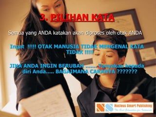 3. PILIHAN KATA
Semua yang ANDA katakan akan diproses oleh otak ANDA
Ingat !!!!! OTAK MANUSIA TIDAK MENGENAL KATA
TIDAK !!!!!
JIKA ANDA INGIN BERUBAH ....... Tanyakan kepada
diri Anda..... BAGAIMANA CARANYA ???????
 