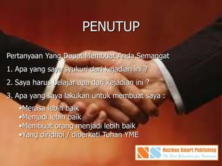 PENUTUP
Pertanyaan Yang Dapat Membuat Anda Semangat
1. Apa yang saya syukuri dari kejadian ini ?
2. Saya harus belajar apa dari kejadian ini ?
3. Apa yang saya lakukan untuk membuat saya :
•Merasa lebih baik
•Menjadi lebih baik
•Membuat orang menjadi lebih baik
•Yang diridhoi / diberkati Tuhan YME
 
