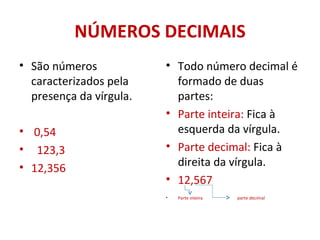 NÚMEROS DECIMAIS São números caracterizados pela presença da vírgula. 0,54 123,3 12,356  Todo número decimal é formado de duas partes: Parte inteira:  Fica à esquerda da vírgula. Parte decimal:  Fica à direita da vírgula. 12,567  Parte inteira  parte decimal 