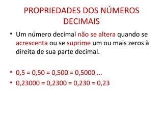 PROPRIEDADES DOS NÚMEROS DECIMAIS Um número decimal  não se altera  quando se  acrescenta  ou se  suprime  um ou mais zeros à direita de sua parte decimal. 0,5 = 0,50 = 0,500 = 0,5000 ... 0,23000 = 0,2300 = 0,230 = 0,23 